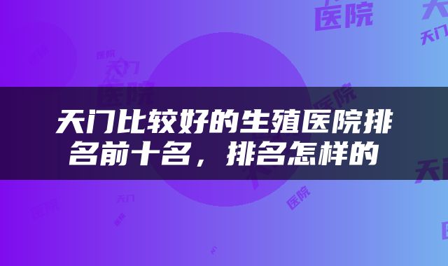 天门比较好的生殖医院排名前十名，排名怎样的