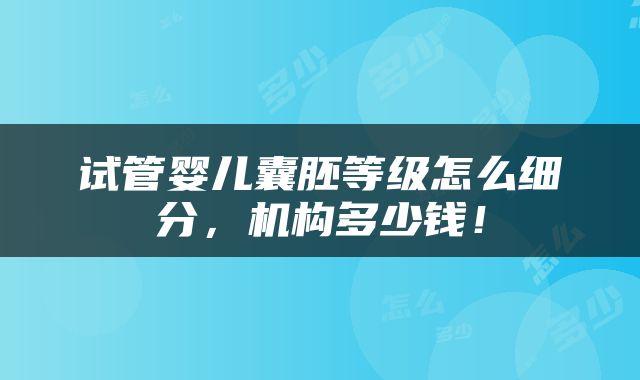 试管婴儿囊胚等级怎么细分，机构多少钱！