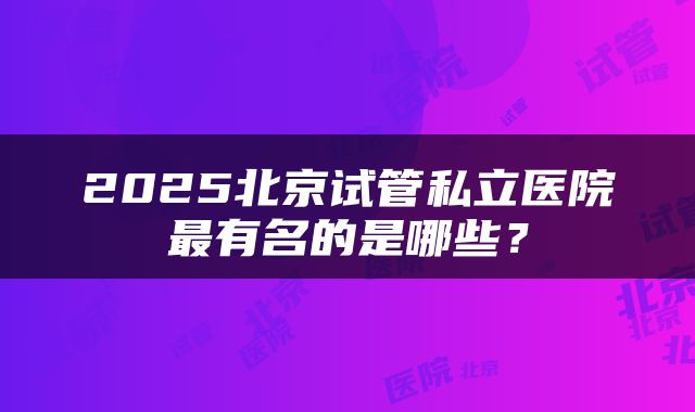 2025北京试管私立医院最有名的是哪些？