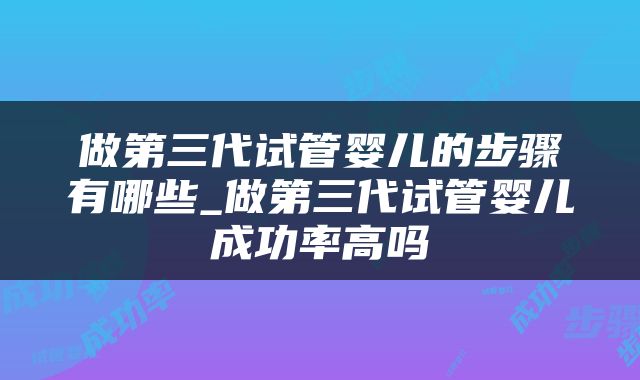 做第三代试管婴儿的步骤有哪些_做第三代试管婴儿成功率高吗