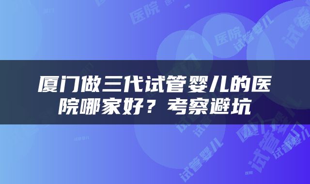 厦门做三代试管婴儿的医院哪家好？考察避坑