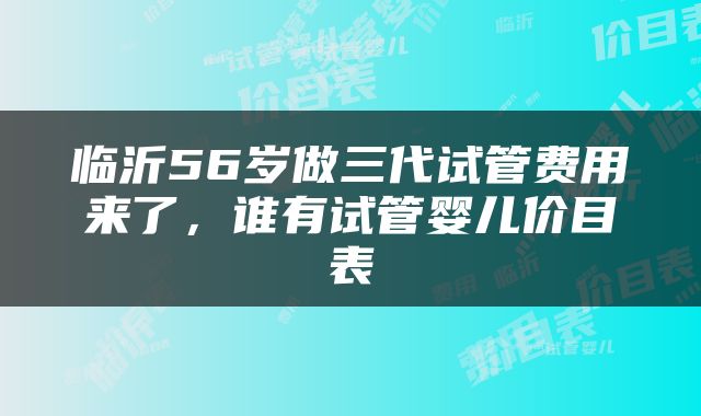 临沂56岁做三代试管费用来了，谁有试管婴儿价目表