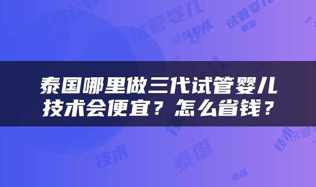 泰国哪里做三代试管婴儿技术会便宜？怎么省钱？
