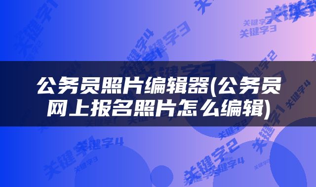 公务员照片编辑器(公务员网上报名照片怎么编辑)