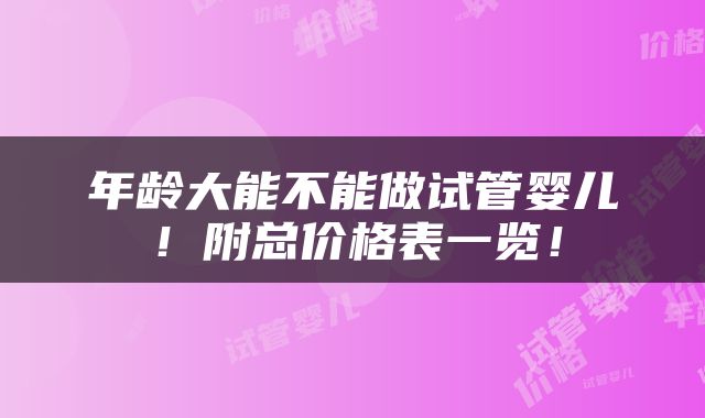 年龄大能不能做试管婴儿！附总价格表一览！