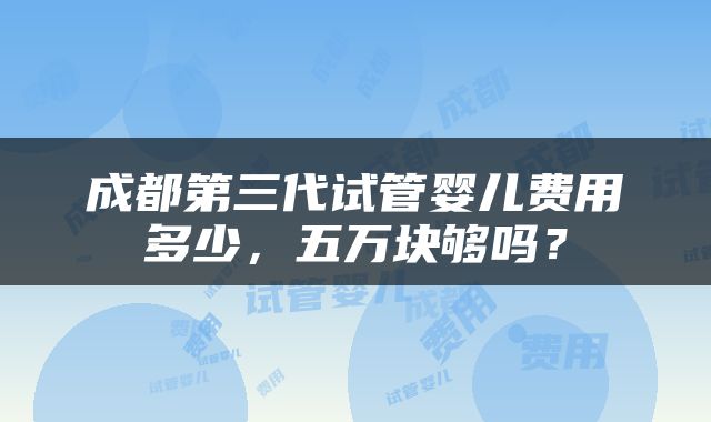 成都第三代试管婴儿费用多少，五万块够吗？
