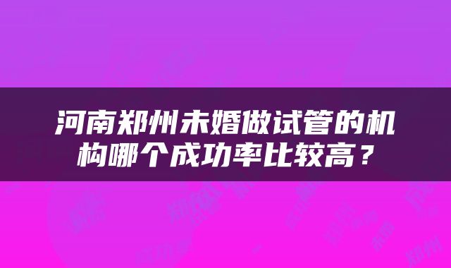河南郑州未婚做试管的机构哪个成功率比较高？