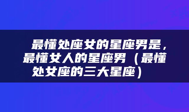  最懂处座女的星座男是，最懂女人的星座男（最懂处女座的三大星座） 