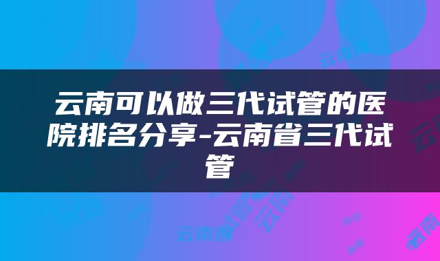 云南可以做三代试管的医院排名分享-云南省三代试管