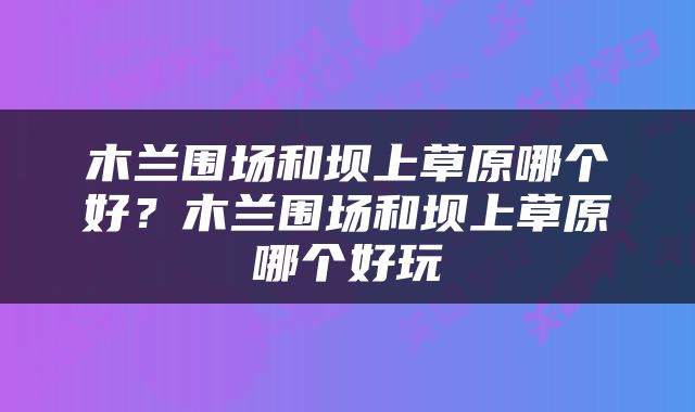 木兰围场和坝上草原哪个好？木兰围场和坝上草原哪个好玩