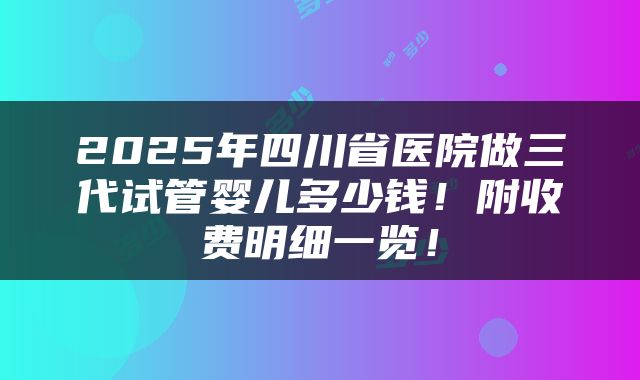 2025年四川省医院做三代试管婴儿多少钱！附收费明细一览！