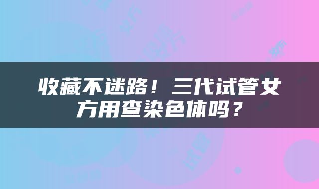 收藏不迷路！三代试管女方用查染色体吗？