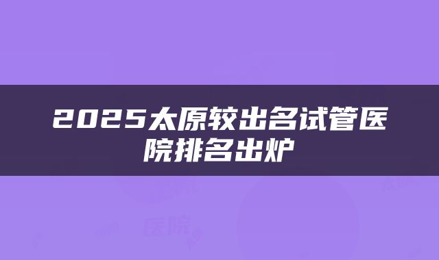 2025太原较出名试管医院排名出炉