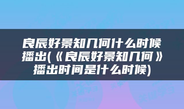 良辰好景知几何什么时候播出(《良辰好景知几何》播出时间是什么时候)