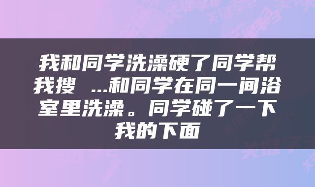 我和同学洗澡硬了同学帮我搜 ...和同学在同一间浴室里洗澡。同学碰了一下我的下面