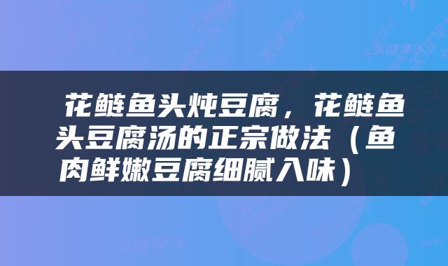  花鲢鱼头炖豆腐，花鲢鱼头豆腐汤的正宗做法（鱼肉鲜嫩豆腐细腻入味） 