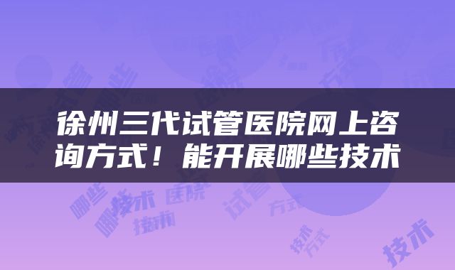 徐州三代试管医院网上咨询方式！能开展哪些技术