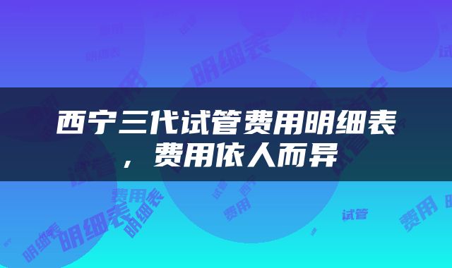 西宁三代试管费用明细表，费用依人而异