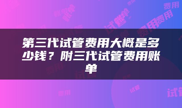 第三代试管费用大概是多少钱？附三代试管费用账单
