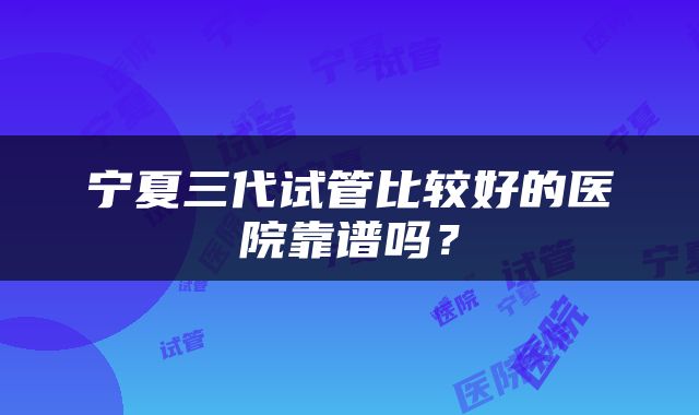 宁夏三代试管比较好的医院靠谱吗？