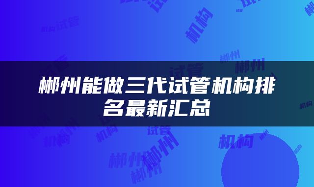 郴州能做三代试管机构排名最新汇总