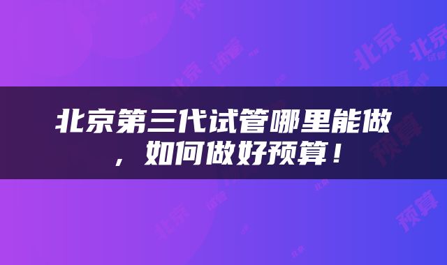 北京第三代试管哪里能做，如何做好预算！