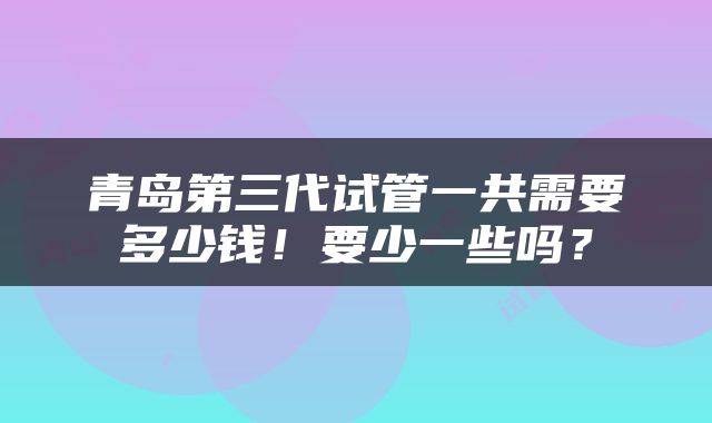 青岛第三代试管一共需要多少钱！要少一些吗？
