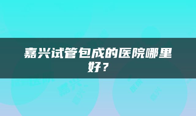 嘉兴试管包成的医院哪里好？