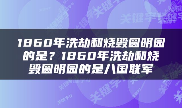 1860年洗劫和烧毁圆明园的是？1860年洗劫和烧毁圆明园的是八国联军