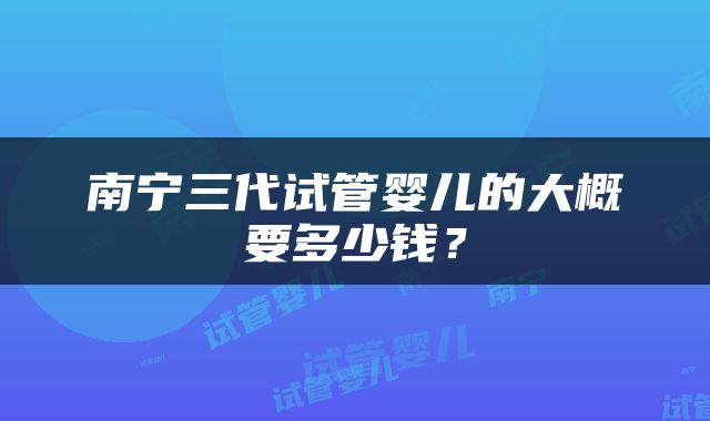 南宁三代试管婴儿的大概要多少钱？
