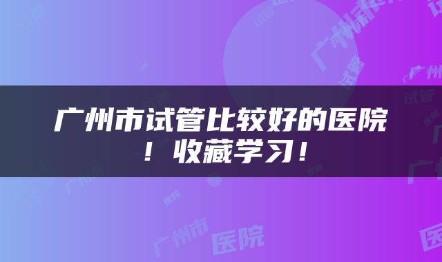 广州市试管比较好的医院！收藏学习！