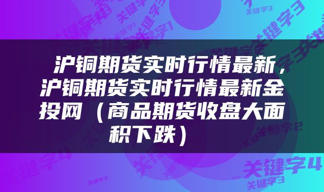  沪铜期货实时行情最新，沪铜期货实时行情最新金投网（商品期货收盘大面积下跌） 