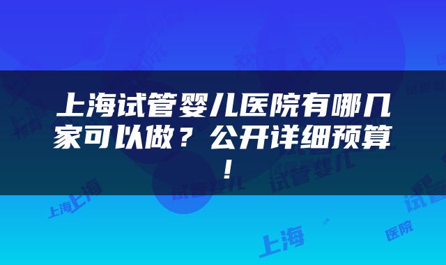 上海试管婴儿医院有哪几家可以做？公开详细预算！