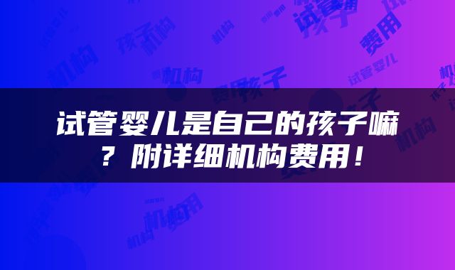 试管婴儿是自己的孩子嘛？附详细机构费用！