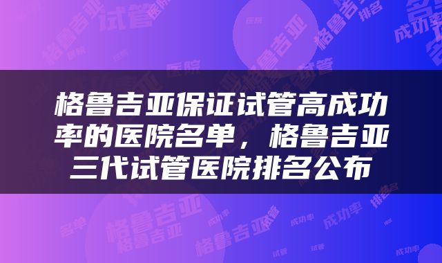 格鲁吉亚保证试管高成功率的医院名单，格鲁吉亚三代试管医院排名公布