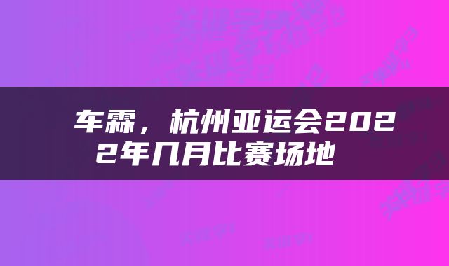  车霖，杭州亚运会2022年几月比赛场地 