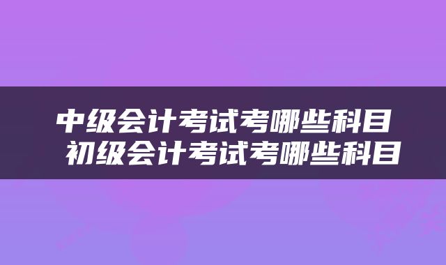 中级会计考试考哪些科目 初级会计考试考哪些科目