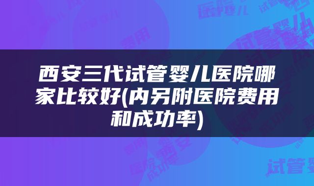 西安三代试管婴儿医院哪家比较好(内另附医院费用和成功率)