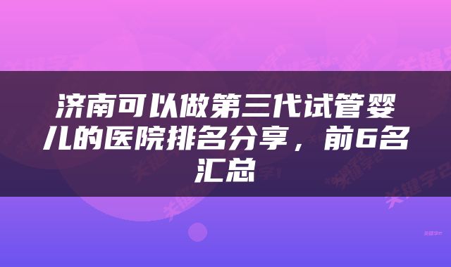 济南可以做第三代试管婴儿的医院排名分享，前6名汇总