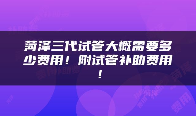 菏泽三代试管大概需要多少费用！附试管补助费用！