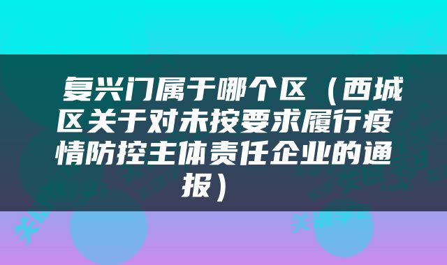  复兴门属于哪个区（西城区关于对未按要求履行疫情防控主体责任企业的通报） 