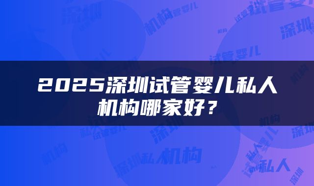 2025深圳试管婴儿私人机构哪家好？