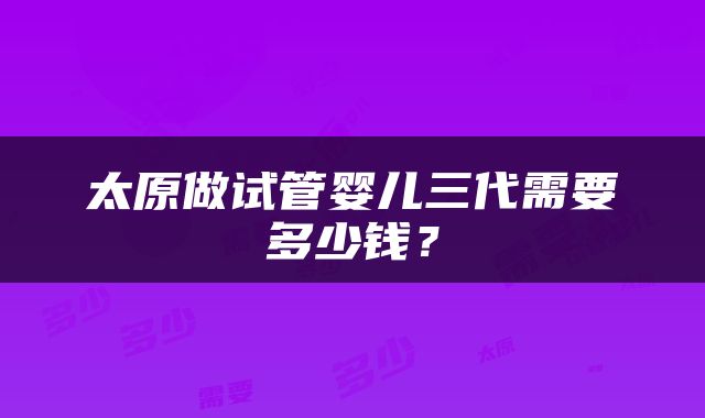 太原做试管婴儿三代需要多少钱？