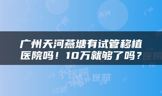 广州天河燕塘有试管移植医院吗！10万就够了吗？