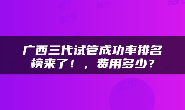 广西三代试管成功率排名榜来了！，费用多少？