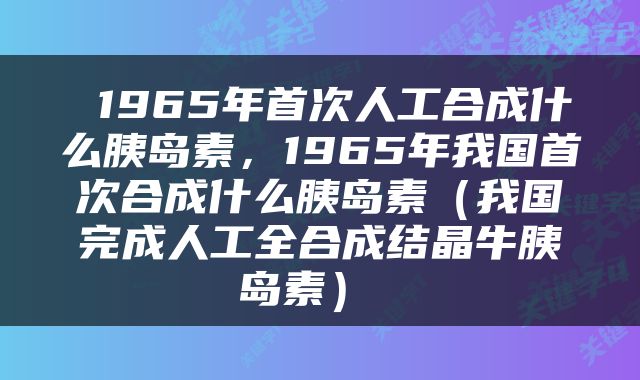  1965年首次人工合成什么胰岛素，1965年我国首次合成什么胰岛素（我国完成人工全合成结晶牛胰岛素） 