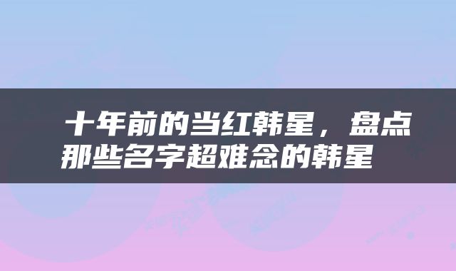  十年前的当红韩星，盘点那些名字超难念的韩星 