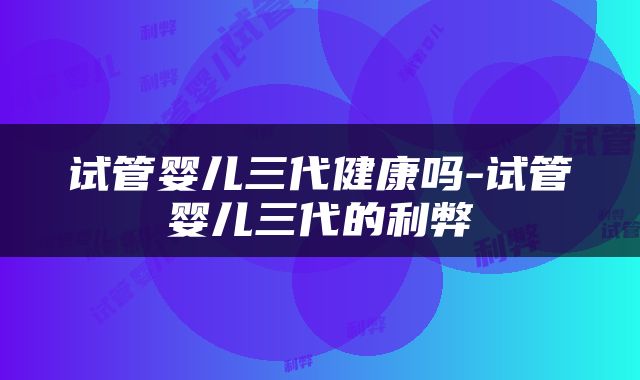 试管婴儿三代健康吗-试管婴儿三代的利弊