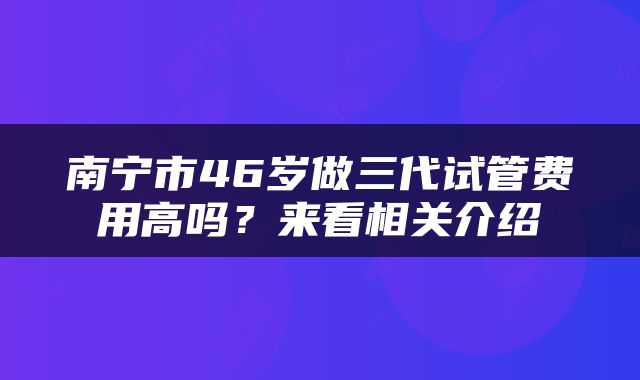 南宁市46岁做三代试管费用高吗？来看相关介绍