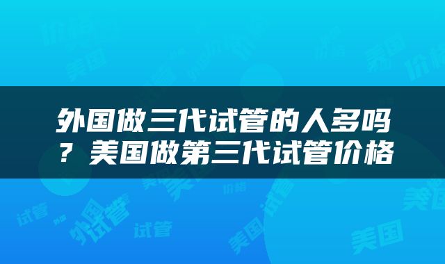 外国做三代试管的人多吗？美国做第三代试管价格